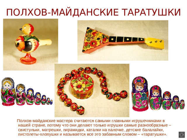 ПОЛХОВ-МАЙДАНСКИЕ ТАРАТУШКИ  Полхов-майданские мастера считаются самыми главными игрушечниками в нашей стране, потому что они делают только игрушки самые разнообразные – свистульки, матрешки, пирамидки, каталки на палочке, детские балалайки, пистолеты-хлопушки и называется все это забавным словом – «таратушки».