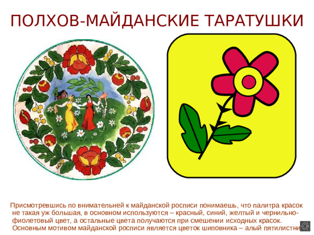 ПОЛХОВ-МАЙДАНСКИЕ ТАРАТУШКИ  Присмотревшись по внимательней к майданской росписи понимаешь, что палитра красок не такая уж большая, в основном используются – красный, синий, желтый и чернильно-фиолетовый цвет, а остальные цвета получаются при смешении исходных красок. Основным мотивом майданской росписи является цветок шиповника – алый пятилистник.