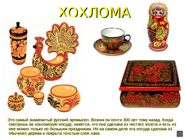 ХОХЛОМА  Это самый знаменитый русский промысел. Возник он почти 300 лет тому назад. Когда смотришь на хохломскую посуду, кажется, что она сделана из чистого золота и есть из нее можно только по большим праздникам. Но на самом деле эта посуда сделана из обычного дерева и покрыта толстым слое лака.