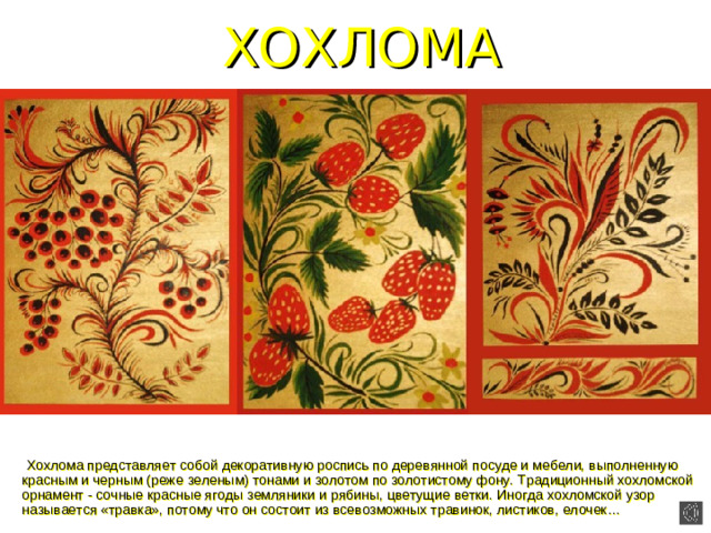 ХОХЛОМА  Хохлома представляет собой декоративную роспись по деревянной посуде и мебели, выполненную красным и черным (реже зеленым) тонами и золотом по золотистому фону. Традиционный хохломской орнамент - сочные красные ягоды земляники и рябины, цветущие ветки. Иногда хохломской узор называется «травка», потому что он состоит из всевозможных травинок, листиков, елочек…