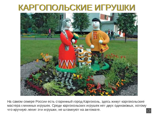 КАРГОПОЛЬСКИЕ ИГРУШКИ  На самом севере России есть старинный город Каргополь, здесь живут каргопольские мастера глиняных игрушек. Среди каргопольских игрушек нет двух одинаковых, потому что вручную лепят эти игрушки, не штампуют на автомате.
