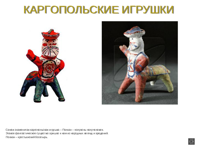 КАРГОПОЛЬСКИЕ ИГРУШКИ  Самая знаменитая каргопольская игрушка – Полкан – полуконь-получеловек.  Этакое фантастическое существо пришло к нам из народных легенд и преданий.  Полкан – крестьянский богатырь.