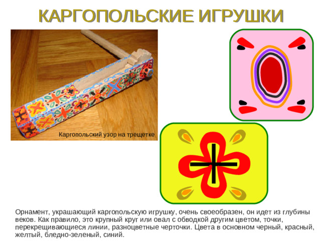 КАРГОПОЛЬСКИЕ ИГРУШКИ Каргопольский узор на трещетке  Орнамент, украшающий каргопольскую игрушку, очень своеобразен, он идет из глубины веков. Как правило, это крупный круг или овал с обводкой другим цветом, точки, перекрещивающиеся линии, разноцветные черточки. Цвета в основном черный, красный, желтый, бледно-зеленый, синий.