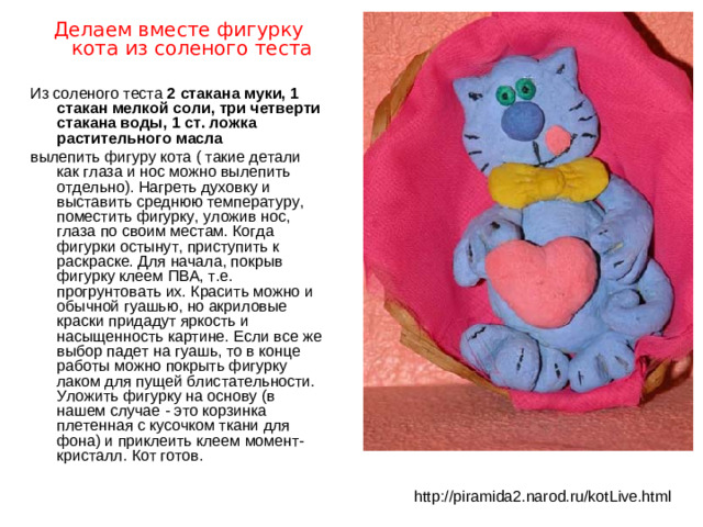Делаем вместе фигурку кота из соленого теста Из соленого теста 2 стакана муки, 1 стакан мелкой соли, три четверти стакана воды, 1 ст. ложка растительного масла вылепить фигуру кота ( такие детали как глаза и нос можно вылепить отдельно). Нагреть духовку и выставить среднюю температуру, поместить фигурку, уложив нос, глаза по своим местам. Когда фигурки остынут, приступить к раскраске. Для начала, покрыв фигурку клеем ПВА, т.е. прогрунтовать их. Красить можно и обычной гуашью, но акриловые краски придадут яркость и насыщенность картине. Если все же выбор падет на гуашь, то в конце работы можно покрыть фигурку лаком для пущей блистательности. Уложить фигурку на основу (в нашем случае - это корзинка плетенная с кусочком ткани для фона) и приклеить клеем момент-кристалл. Кот готов. http://piramida2.narod.ru/kotLive.html