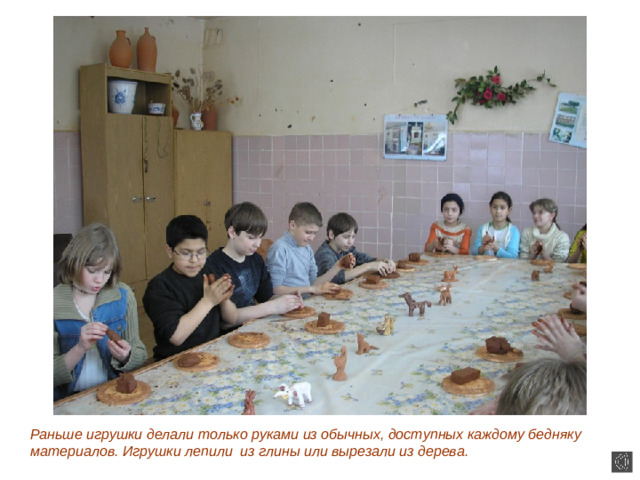Раньше игрушки делали только руками из обычных, доступных каждому бедняку материалов. Игрушки лепили из глины или вырезали из дерева.
