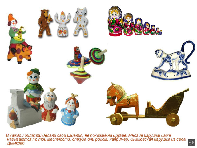 В каждой области делали свои изделия, не похожие на другие. Многие игрушки даже называются по той местности, откуда они родом: например, дымковская игрушка из села Дымково