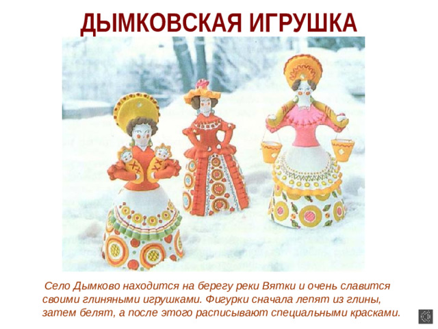 ДЫМКОВСКАЯ ИГРУШКА  Село Дымково находится на берегу реки Вятки и очень славится своими глиняными игрушками. Фигурки сначала лепят из глины, затем белят, а после этого расписывают специальными красками.