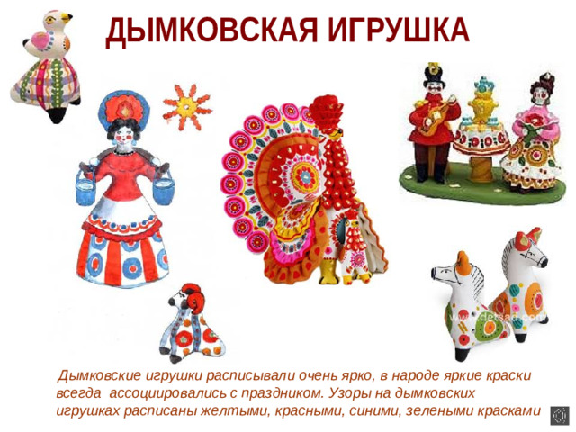 ДЫМКОВСКАЯ ИГРУШКА  Дымковские игрушки расписывали очень ярко, в народе яркие краски всегда ассоциировались с праздником. Узоры на дымковских игрушках расписаны желтыми, красными, синими, зелеными красками