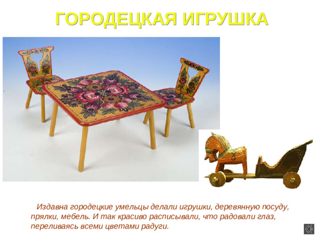 ГОРОДЕЦКАЯ ИГРУШКА  Издавна городецкие умельцы делали игрушки, деревянную посуду, прялки, мебель. И так красиво расписывали, что радовали глаз, переливаясь всеми цветами радуги.