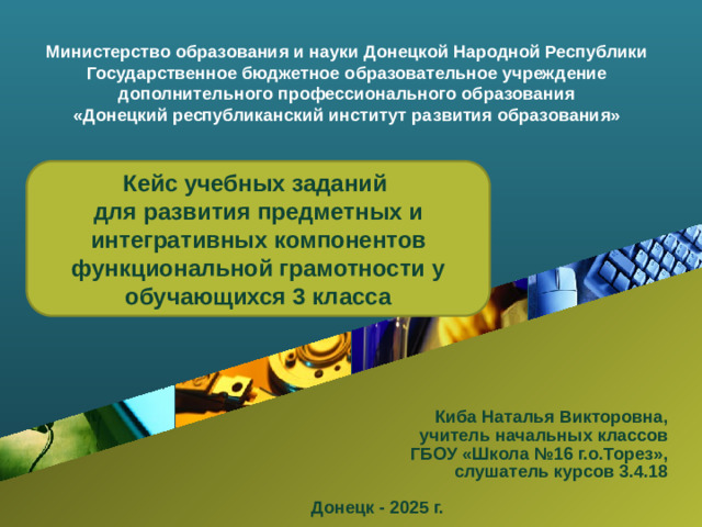Министерство образования и науки Донецкой Народной Республики Государственное бюджетное образовательное учреждение дополнительного профессионального образования «Донецкий республиканский институт развития образования» Кейс учебных заданий для развития предметных и интегративных компонентов функциональной грамотности у обучающихся 3 класса Киба Наталья Викторовна, учитель начальных классов  ГБОУ «Школа №16 г.о.Торез», слушатель курсов 3.4.18  Донецк - 2025 г.