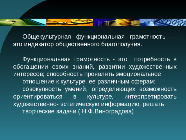Общекультурная функциональная грамотность — это индикатор общественного благополучия. Функциональная грамотность - это потребность в обогащении своих знаний, развитии художественных интересов; способность проявлять эмоциональное отношение к культуре, ее различным сферам; совокупность умений, определяющих возможность ориентироваться в культуре, интерпретировать художественно- эстетическую информацию, решать творческие задачи ( Н.Ф.Виноградова)