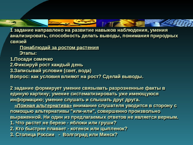 1 задание направлено на развитие навыков наблюдения, умения анализировать, способность делать выводы, понимания природных связей   Понаблюдай за ростом растения  Этапы:  1.Посади семечко  2.Фиксируй рост каждый день  3.Записывай условия (свет, вода)  Вопрос: как условия влияют на рост? Сделай выводы.   2 задание формирует умение связывать разрозненные факты в единую картину; умение систематизировать уже имеющуюся информацию; умение слушать и слышать друг друга.   «Ложная альтернатива» внимание слушателя уводится в сторону с помощью альтернативы 