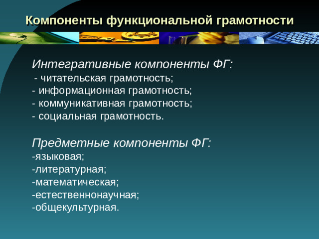 Компоненты функциональной грамотности Интегративные компоненты ФГ:  - читательская грамотность; - информационная грамотность; - коммуникативная грамотность; - социальная грамотность . Предметные компоненты ФГ: -языковая; -литературная; -математическая; -естественнонаучная; -общекультурная.
