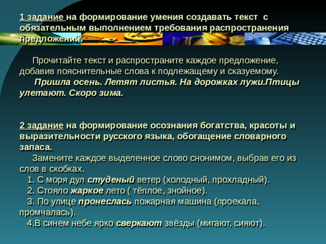 1 задание на формирование умения создавать текст с обязательным выполнением требования распространения предложений.    Прочитайте текст и распространите каждое предложение, добавив пояснительные слова к подлежащему и сказуемому.   Пришла осень. Летят листья. На дорожках лужи.Птицы улетают. Скоро зима.    2 задание на формирование осознания богатства, красоты и выразительности русского языка, обогащение словарного запаса .   Замените каждое выделенное слово снонимом, выбрав его из слов в скобках.  1. С моря дул студеный ветер (холодный, прохладный).  2. Стояло жаркое лето ( тёплое, знойное).  3. По улице пронеслась пожарная машина (проехала, промчалась).  4.В синем небе ярко сверкают звёзды (мигают, сияют).