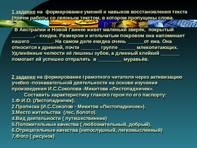 1 задание на формирование умений и навыков восстановления текста (прием работы со связным текстом, в котором пропущены слова.   В Австралии и Новой Гвинее живет маленькй зверёк, покрытый ________, - ехидна. Размером и игольчатым покровом она напоминает нашего ________. На самом деле ехидна очень ______от ежа. Она относится к древней, почти _______ группе ______ млекопитающих. Удлинённые челюсти её лишены зубов, а длинный клейкий _______ помогает ей успешно отпралять в _________ муравьёв.    2 задание на формирование грамотного читателя через активизацию учебно -познавательной деятельности на основе изучения произведения И.С.Соколова -Микитова «Листопадничек».  Составить характеристику гланого героя по его паспорту:  1.Ф.И.О. (Листопадничек).  2.Прописка (И.С.Соколов - Микитов «Листопадничек»).  3.Место жительства (лес, болото).  4.Вид деятельности ( путешественник)  5.Положительные качества ( любознательный, добрый).  6.Отрицательные качества (непослушный, легкомысленный)  7.Фото ( рисунок)