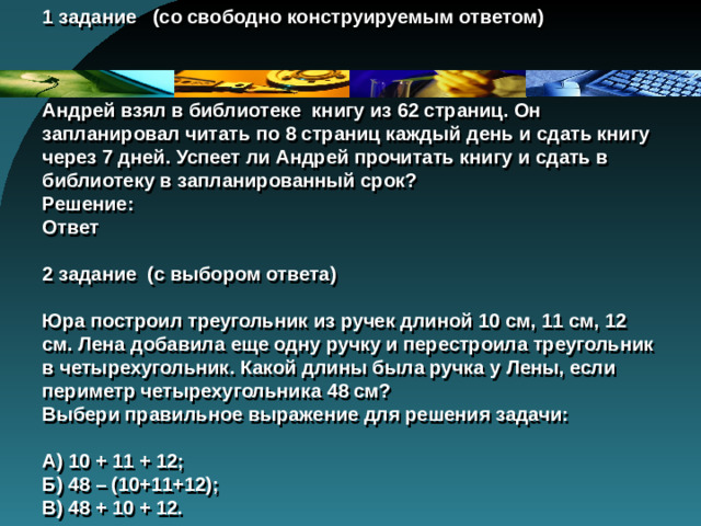 1 задание (со свободно конструируемым ответом)      Андрей взял в библиотеке книгу из 62 страниц. Он запланировал читать по 8 страниц каждый день и сдать книгу через 7 дней. Успеет ли Андрей прочитать книгу и сдать в библиотеку в запланированный срок?  Решение:  Ответ   2 задание (с выбором ответа)   Юра построил треугольник из ручек длиной 10 см, 11 см, 12 см. Лена добавила еще одну ручку и перестроила треугольник в четырехугольник. Какой длины была ручка у Лены, если периметр четырехугольника 48 см?  Выбери правильное выражение для решения задачи:   А) 10 + 11 + 12;  Б) 48 – (10+11+12);  В) 48 + 10 + 12.