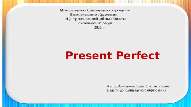 Муниципальное образовательное учреждение  Дополнительного образования  «Центр внешкольной работы «Юность»  г.Комсомольск-на-Амуре  2026г.   Present Perfect Автор: Анисимова Вера Константиновна, Педагог дополнительного образования