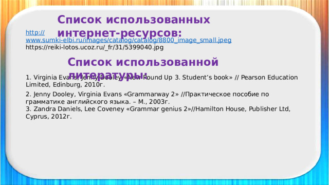 Список использованных интернет-ресурсов: http:// www.sumki-elbi.ru/images/catalog/catalog/8800_image_small.jpeg https://reiki-lotos.ucoz.ru/_fr/31/5399040.jpg Список использованной литературы: 1. Virginia Evans, Jenny Dooley «New Round Up 3. Student’s book» // Pearson Education Limited, Edinburg, 2010г. 2. Jenny Dooley, Virginia Evans «Grammarway 2» //Практическое пособие по грамматике английского языка. – М., 2003г. 3. Zandra Daniels, Lee Coveney «Grammar genius 2»//Hamilton House, Publisher Ltd, Cyprus, 2012г.