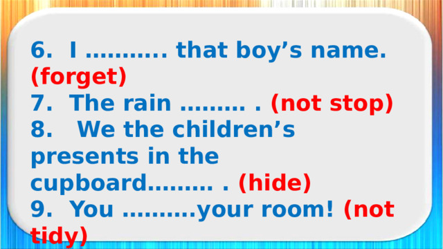 6. I ……….. that boy’s name. (forget) 7. The rain ……… . (not stop) 8. We the children’s presents in the cupboard……… . (hide) 9. You ……….your room! (not tidy) 10. I………. lunch. (not have)