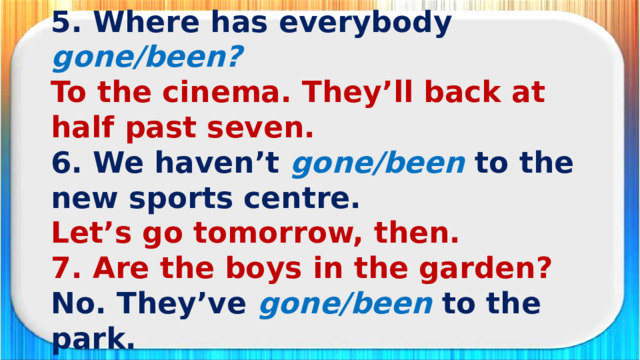 5. Where has everybody gone/been? To the cinema. They’ll back at half past seven. 6. We haven’t gone/been  to the new sports centre. Let’s go tomorrow, then. 7. Are the boys in the garden? No. They’ve gone/been  to the park. 8. Have you gone/been to the opera? No, I haven’t. What about you?