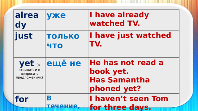 already уже just только что I have already watched TV. yet  (в отрицат. и в вопросит. предложениях) I have just watched TV. for ещё не since He has not read a book yet. В течение, на протяжении С (какого времени, момента) Has Samantha phoned yet? I haven’t seen Tom for three days.   I have worked there since 2008. ппрр