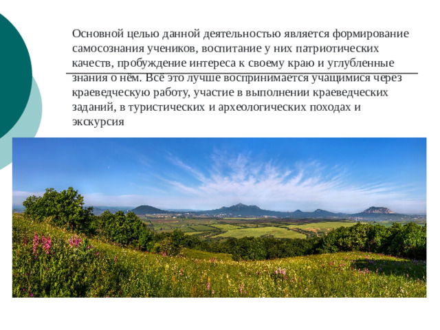 Основной целью данной деятельностью является формирование самосознания учеников, воспитание у них патриотических качеств, пробуждение интереса к своему краю и углубленные знания о нём. Всё это лучше воспринимается учащимися через краеведческую работу, участие в выполнении краеведческих заданий, в туристических и археологических походах и экскурсия