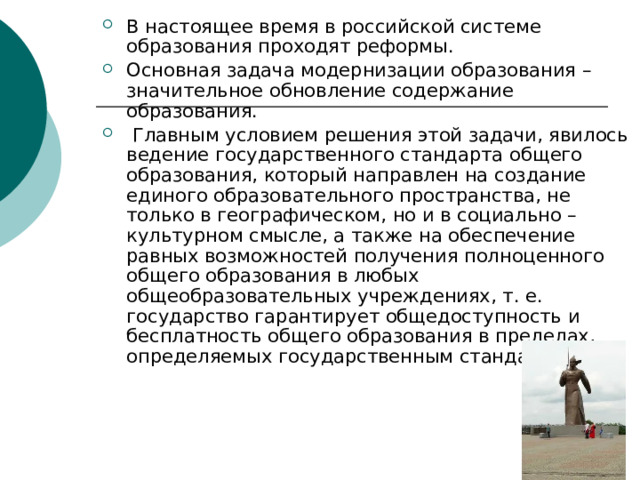 В настоящее время в российской системе образования проходят реформы. Основная задача модернизации образования – значительное обновление содержание образования.  Главным условием решения этой задачи, явилось ведение государственного стандарта общего образования, который направлен на создание единого образовательного пространства, не только в географическом, но и в социально – культурном смысле, а также на обеспечение равных возможностей получения полноценного общего образования в любых общеобразовательных учреждениях, т. е. государство гарантирует общедоступность и бесплатность общего образования в пределах, определяемых государственным стандартом.