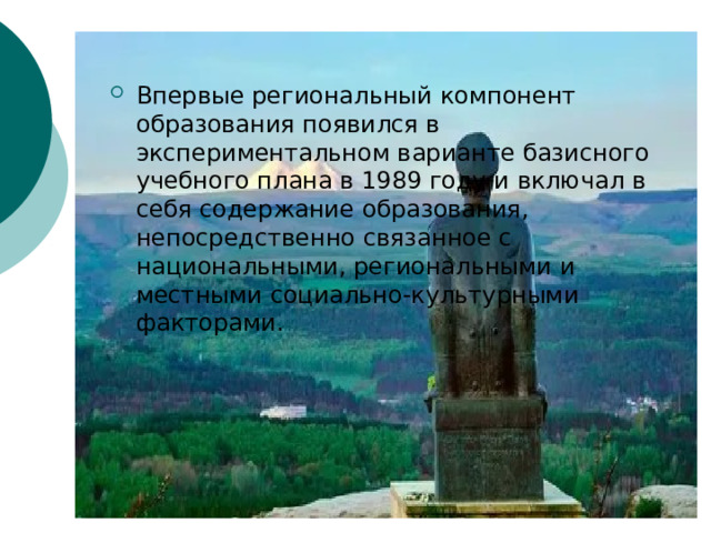 Впервые региональный компонент образования появился в экспериментальном варианте базисного учебного плана в 1989 году и включал в себя содержание образования, непосредственно связанное с национальными, региональными и местными социально-культурными факторами.