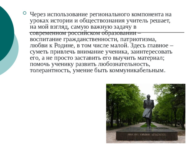 Через использование регионального компонента на уроках истории и обществознания учитель решает, на мой взгляд, самую важную задачу в современном российском образовании – воспитание гражданственности, патриотизма, любви к Родине, в том числе малой. Здесь главное – суметь привлечь внимание ученика, заинтересовать его, а не просто заставить его выучить материал; помочь ученику развить любознательность, толерантность, умение быть коммуникабельным.
