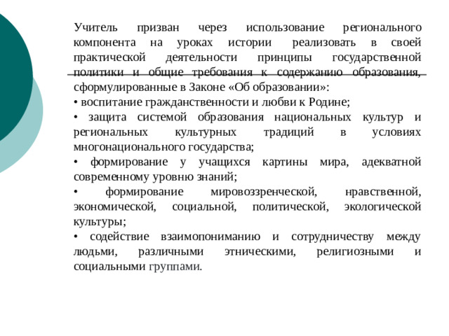 Учитель призван через использование регионального компонента на уроках истории   реализовать в своей практической деятельности принципы государственной политики и общие требования к содержанию образования, сформулированные в Законе «Об образовании»: • воспитание гражданственности и любви к Родине; • защита системой образования национальных культур и региональных культурных традиций в условиях многонационального государства; • формирование у учащихся картины мира, адекватной современному уровню знаний; • формирование мировоззренческой, нравственной, экономической, социальной, политической, экологической культуры; • содействие взаимопониманию и сотрудничеству между людьми, различными этническими, религиозными и социальными группами.