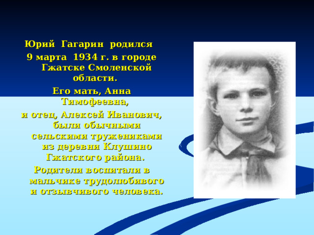 Юрий Гагарин родился 9 марта 1934 г. в городе Гжатске Смоленской области. Его мать, Анна Тимофеевна, и отец, Алексей Иванович, были обычными сельскими тружениками из деревни Клушино Гжатского района. Родители воспитали в мальчике трудолюбивого и отзывчивого человека.