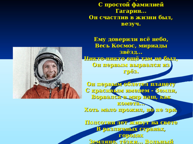 Жил на земле когда-то парень  С улыбкой, словно солнца луч,  С простой фамилией Гагарин...  Он счастлив в жизни был, везуч.   Ему доверили всё небо,  Весь Космос, мириады звёзд...  Никто-никто ещё там не был,  Он первым вырвался из грёз.   Он первым облетел планету  С красивым именем - Земля,  Ворвался в мир наш, как комета...  Хоть мало прожил, но не зря.   Полсотни лет живут на свете  В различных странах, городах  Земляне, тёзки… Вольный ветер  И Космос с детства в их сердцах!