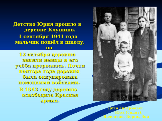 Детство Юрия прошло в деревне Клушино.  1 сентября 1941 года мальчик пошёл в школу, но 12 октября деревню заняли немцы и его учёба прервалась. Почти полтора года деревня была оккупирована немецкими войсками.  В 1943 году деревню освободила Красная армия.  Дети Гагариных:  Юра (сидит), Валентин, Борис, Зоя