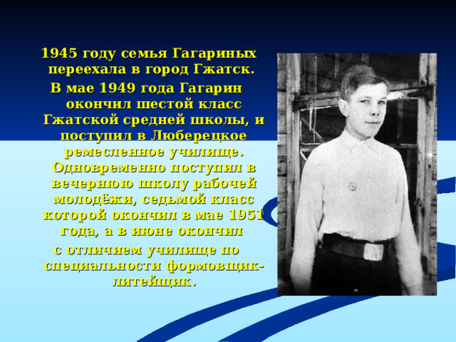 1945 году семья Гагариных переехала в город Гжатск. В мае 1949 года Гагарин окончил шестой класс Гжатской средней школы, и поступил в Люберецкое ремесленное училище. Одновременно поступил в вечернюю школу рабочей молодёжи, седьмой класс которой окончил в мае 1951 года, а в июне окончил с отличием училище по специальности формовщик-литейщик.