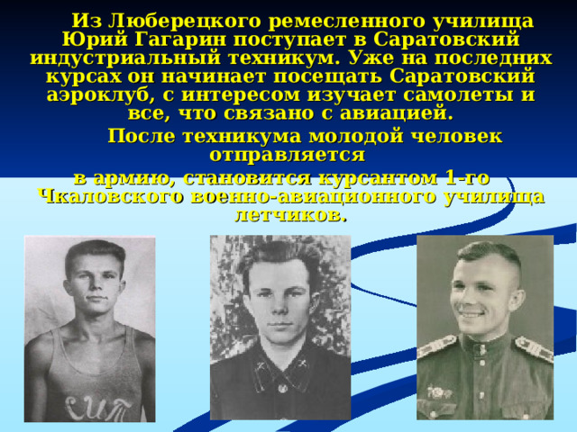 Из Люберецкого ремесленного училища Юрий Гагарин поступает в Саратовский индустриальный техникум. Уже на последних курсах он начинает посещать Саратовский аэроклуб, с интересом изучает самолеты и все, что связано с авиацией.  После техникума молодой человек отправляется в армию, становится курсантом 1-го Чкаловского военно-авиационного училища летчиков.