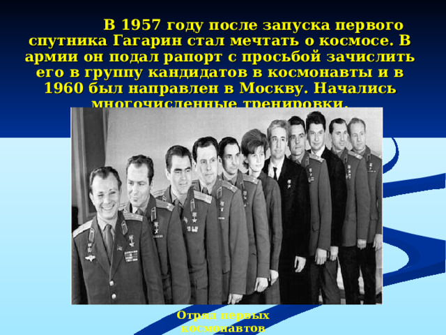 В 1957 году после запуска первого  спутника Гагарин стал мечтать о космосе. В армии он подал рапорт с просьбой зачислить его в группу кандидатов в космонавты и в 1960 был направлен в Москву. Начались многочисленные тренировки. Отряд первых космонавтов