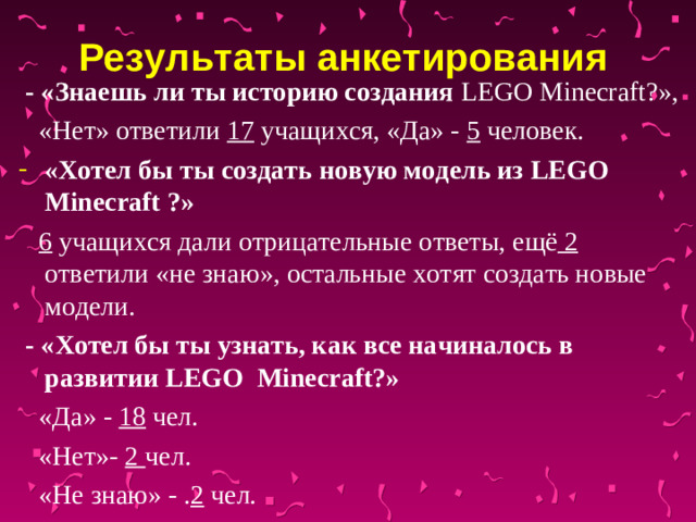Результаты анкетирования   - «Знаешь ли ты историю создания LEGO  Minecraft ?»,  «Нет» ответили 17 учащихся, «Да» - 5 человек. «Хотел бы ты создать новую модель из LEGO  Minecraft ?»   6 учащихся дали отрицательные ответы, ещё 2 ответили «не знаю», остальные хотят создать новые модели.  - «Хотел бы ты узнать, как все начиналось в развитии LEGO  Minecraft ?»  «Да» - 18 чел.  «Нет»- 2 чел.  «Не знаю» - . 2 чел.