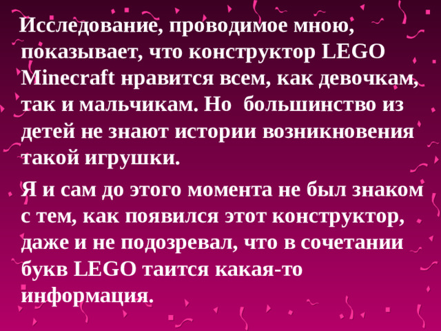 Исследование, проводимое мною, показывает, что конструктор LEGO  Minecraft нравится всем, как девочкам, так и мальчикам. Но большинство из детей не знают истории возникновения такой игрушки.  Я и сам до этого момента не был знаком с тем, как появился этот конструктор, даже и не подозревал, что в сочетании букв LEGO таится какая-то информация.