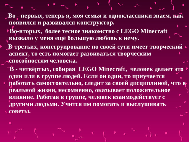 Во - первых, теперь я, моя семья и одноклассники знаем, как появился и развивался конструктор.  Во-вторых, более тесное знакомство с LEGO  Minecraft вызвало у меня ещё большую любовь к нему.  В-третьих, конструирование по своей сути имеет творческий аспект, то есть помогает развиваться творческим способностям человека.  В - четвёртых, собирая LEGO Minecraft , человек делает это один или в группе людей. Если он один, то приучается работать самостоятельно, следит за своей дисциплиной, что в реальной жизни, несомненно, оказывает положительное влияние. Работая в группе, человек взаимодействует с другими людьми. Учится им помогать и выслушивать советы.