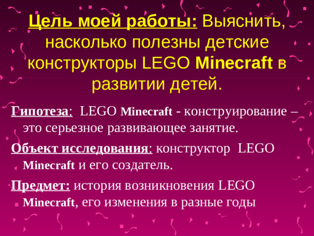Цель моей работы: Выяснить, насколько полезны детские конструкторы LEGO Minecraft в развитии детей. Гипотеза :  LEGO Minecraft  - конструирование – это серьезное развивающее занятие. Объект исследования : конструктор LEGO  Minecraft  и его создатель. Предмет:  история возникновения LEGO  Minecraft , его изменения в разные годы