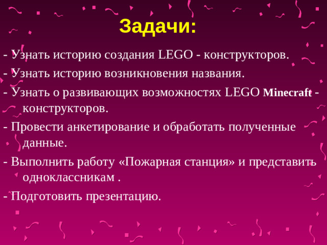 Задачи:  - Узнать историю создания LEGO - конструкторов. - Узнать историю возникновения названия. - Узнать о развивающих возможностях LEGO  Minecraft  - конструкторов. - Провести анкетирование и обработать полученные данные. - Выполнить работу «Пожарная станция» и представить одноклассникам . - Подготовить презентацию.