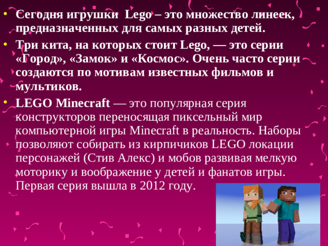 Сегодня игрушки Lego – это множество линеек, предназначенных для самых разных детей. Три кита, на которых стоит Lego, — это серии «Город», «Замок» и «Космос». Очень часто серии создаются по мотивам известных фильмов и мультиков. LEGO Minecraft  — это популярная серия конструкторов переносящая пиксельный мир компьютерной игры Minecraft в реальность. Наборы позволяют собирать из кирпичиков LEGO локации персонажей (Стив Алекс) и мобов развивая мелкую моторику и воображение у детей и фанатов игры. Первая серия вышла в 2012 году. 