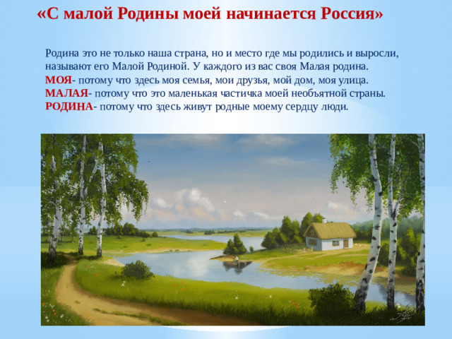 « С малой Родины моей начинается Россия» Родина это не только наша страна, но и место где мы родились и выросли, называют его Малой Родиной. У каждого из вас своя Малая родина. МОЯ - потому что здесь моя семья, мои друзья, мой дом, моя улица. МАЛАЯ - потому что это маленькая частичка моей необъятной страны. РОДИНА - потому что здесь живут родные моему сердцу люди.