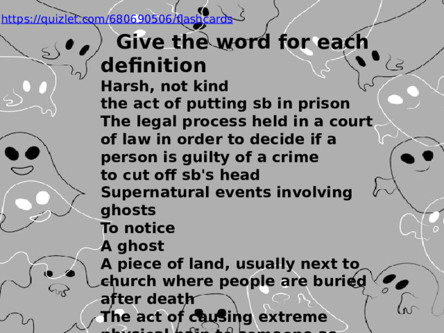 Give the word for each definition  Harsh, not kind  the act of putting sb in prison  The legal process held in a court of law in order to decide if a person is guilty of a crime  to cut off sb's head  Supernatural events involving ghosts  To notice  A ghost  A piece of land, usually next to church where people are buried after death  The act of causing extreme physical pain to someone as punishment  To make others aware of their existence  A special dance wearing wooden shoes