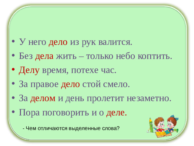 У него дело из рук валится. Без дела жить – только небо коптить. Делу время, потехе час. За правое дело стой смело. За делом и день пролетит незаметно. Пора поговорить и о деле.