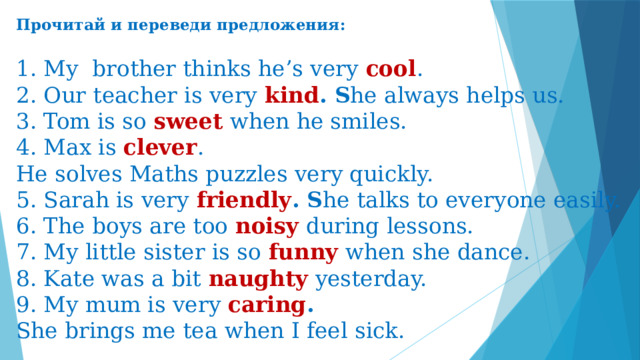 Прочитай и переведи предложения:   1. My  brother thinks he’s very  cool .  2. Our teacher is very  kind . S he always helps us.  3. Tom is so  sweet  when he smiles.  4. Max is clever . He solves Maths puzzles very quickly.  5. Sarah is very  friendly . S he talks to everyone easily.  6. The boys are too  noisy  during lessons.  7. My little sister is so  funny  when she dance.  8. Kate was a bit  naughty  yesterday.  9. My mum is very  caring . She brings me tea when I feel sick.
