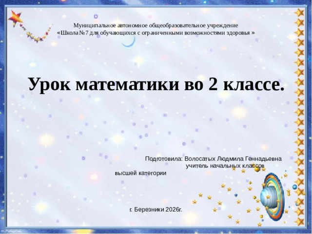 Муниципальное автономное общеобразовательное учреждение « Школа №7 для обучающихся с ограниченными возможностями здоровья » Урок математики во 2 классе.  Подготовила: Волосатых Людмила Геннадьевна  учитель начальных классов  высшей категории г. Березники 2026г.