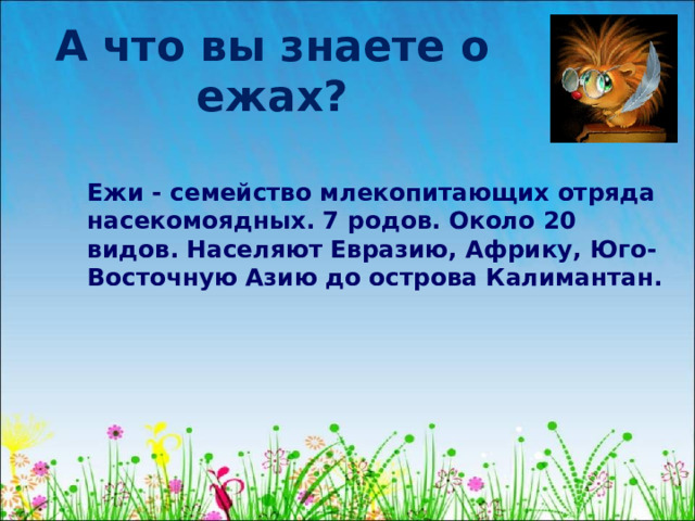 А что вы знаете о ежах?  Ежи - семейство млекопитающих отряда насекомоядных. 7 родов. Около 20 видов. Населяют Евразию, Африку, Юго-Восточную Азию до острова Калимантан.