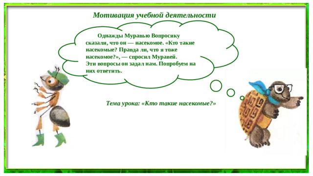 Мотивация учебной деятельности   Однажды Муравью Вопросику сказали, что он — насекомое. «Кто такие насекомые? Правда ли, что я тоже насекомое?», — спросил Муравей. Эти вопросы он задал нам. Попробуем на них ответить.  Тема урока: «Кто такие насекомые?»