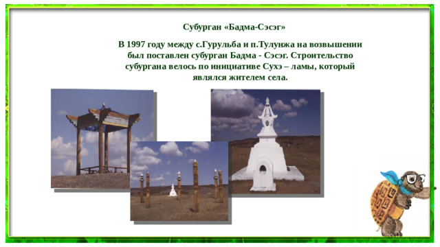 Субурган «Бадма-Сэсэг»   В 1997 году между с.Гурульба и п.Тулунжа на возвышении был поставлен субурган Бадма - Сэсэг. Строительство субургана велось по инициативе Сухэ – ламы, который являлся жителем села.